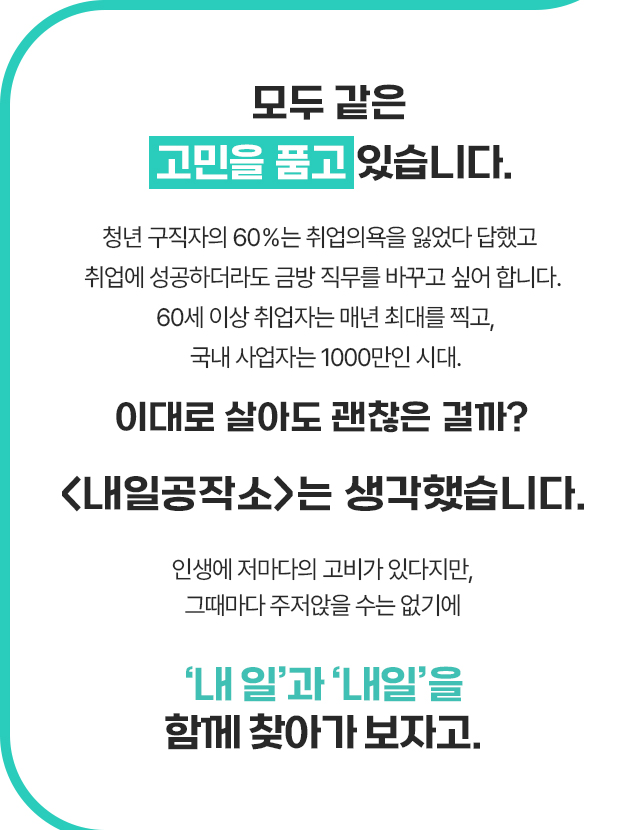 모두 같은 고민을 품고 있습니다. 청년 구직자의 60%는 취업의욕을 잃었다 답했고 취업에 성공하더라도 금방 직무를 바꾸고 싶어 합니다. 60세 이상 취업자는 매년 최대를 찍고, 국내 사업자는 1000만인 시대. 이대로 살아도 괜찮은 걸까? <내일공작소>는 생각했습니다. 인생에 저마다의 고비가 있다지만, 그때마다 주저앉을 수는 없기에 ‘내 일’과 ‘내일’을 함께 찾아가 보자고.